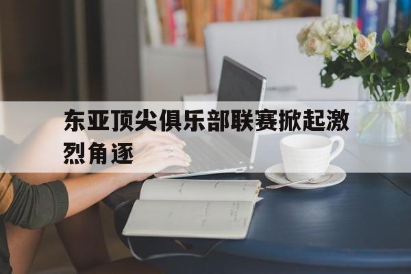 九游体育-东亚顶尖俱乐部联赛掀起激烈角逐的热潮
